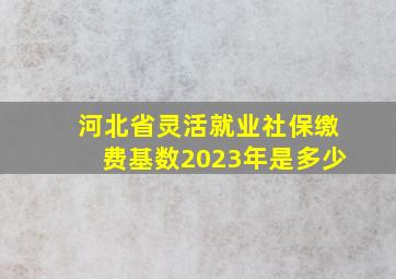 河北省灵活就业社保缴费基数2023年是多少