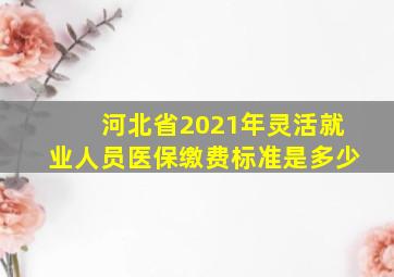 河北省2021年灵活就业人员医保缴费标准是多少