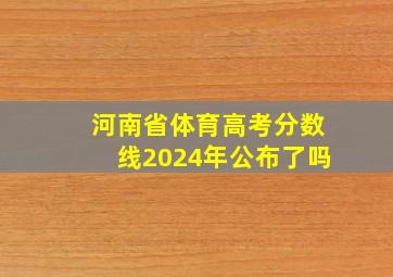 河南省体育高考分数线2024年公布了吗