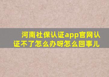 河南社保认证app官网认证不了怎么办呀怎么回事儿