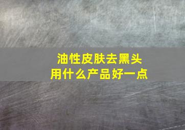 油性皮肤去黑头用什么产品好一点