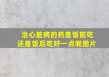 治心脏病的药是饭前吃还是饭后吃好一点呢图片