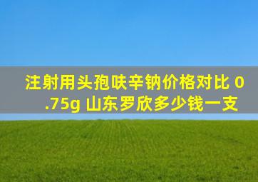 注射用头孢呋辛钠价格对比 0.75g 山东罗欣多少钱一支