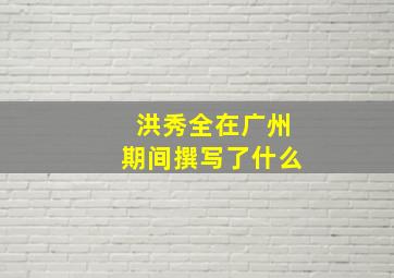 洪秀全在广州期间撰写了什么