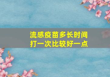 流感疫苗多长时间打一次比较好一点