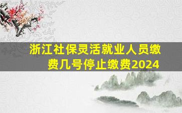 浙江社保灵活就业人员缴费几号停止缴费2024