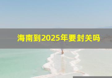 海南到2025年要封关吗