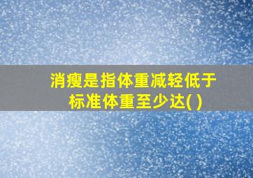 消瘦是指体重减轻低于标准体重至少达( )