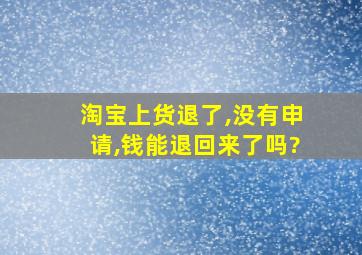 淘宝上货退了,没有申请,钱能退回来了吗?