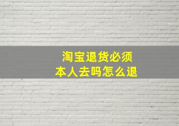 淘宝退货必须本人去吗怎么退