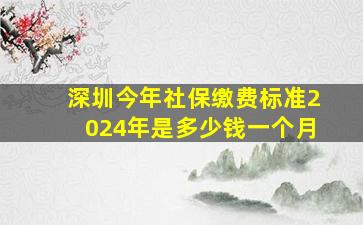 深圳今年社保缴费标准2024年是多少钱一个月