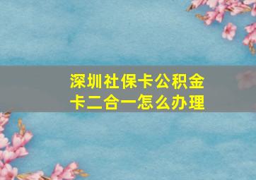 深圳社保卡公积金卡二合一怎么办理