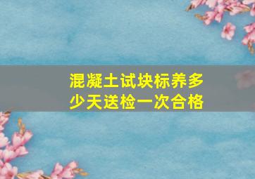 混凝土试块标养多少天送检一次合格