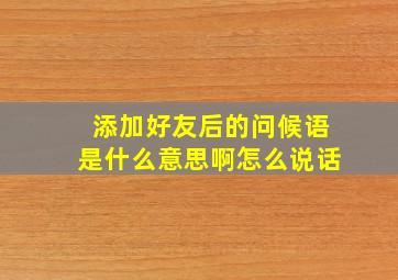 添加好友后的问候语是什么意思啊怎么说话