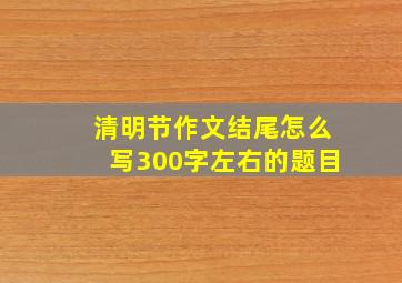 清明节作文结尾怎么写300字左右的题目