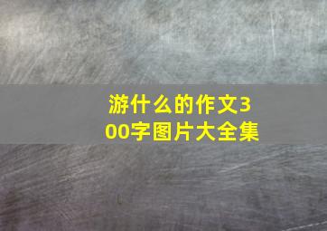 游什么的作文300字图片大全集