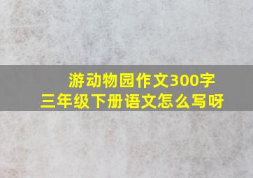 游动物园作文300字三年级下册语文怎么写呀