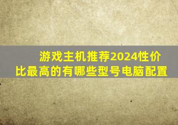 游戏主机推荐2024性价比最高的有哪些型号电脑配置