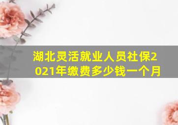 湖北灵活就业人员社保2021年缴费多少钱一个月