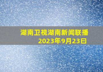 湖南卫视湖南新闻联播2023年9月23曰