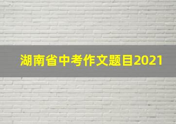 湖南省中考作文题目2021