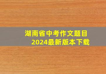 湖南省中考作文题目2024最新版本下载