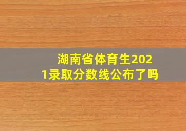 湖南省体育生2021录取分数线公布了吗