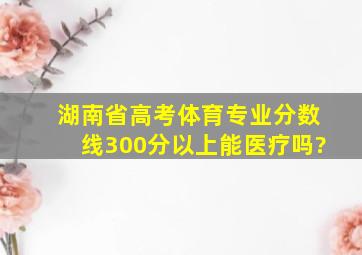 湖南省高考体育专业分数线300分以上能医疗吗?