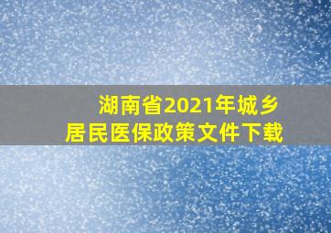 湖南省2021年城乡居民医保政策文件下载