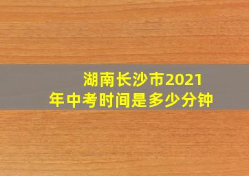 湖南长沙市2021年中考时间是多少分钟