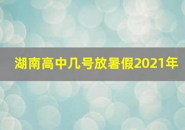 湖南高中几号放暑假2021年