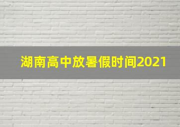 湖南高中放暑假时间2021