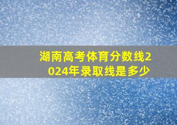 湖南高考体育分数线2024年录取线是多少