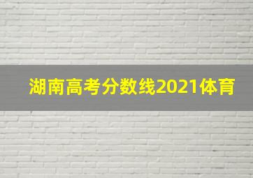 湖南高考分数线2021体育