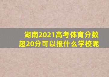 湖南2021高考体育分数超20分可以报什么学校呢