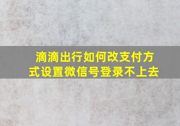 滴滴出行如何改支付方式设置微信号登录不上去