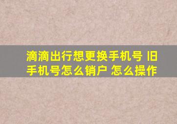 滴滴出行想更换手机号 旧手机号怎么销户 怎么操作