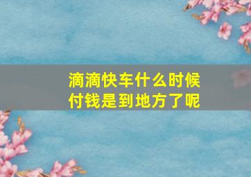 滴滴快车什么时候付钱是到地方了呢