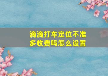 滴滴打车定位不准多收费吗怎么设置