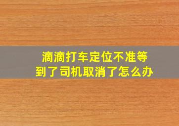 滴滴打车定位不准等到了司机取消了怎么办