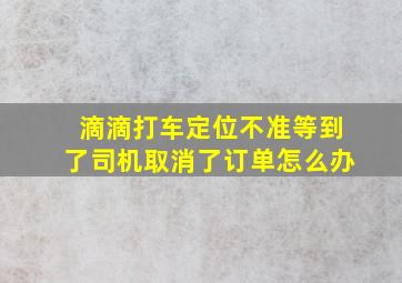 滴滴打车定位不准等到了司机取消了订单怎么办