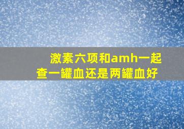 激素六项和amh一起查一罐血还是两罐血好