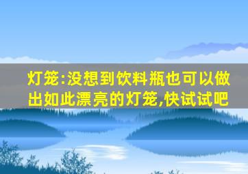 灯笼:没想到饮料瓶也可以做出如此漂亮的灯笼,快试试吧