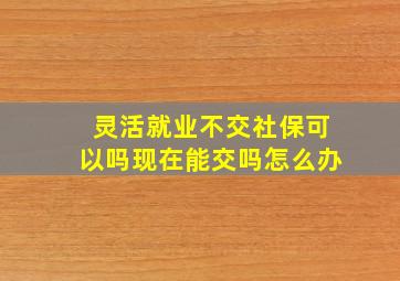 灵活就业不交社保可以吗现在能交吗怎么办