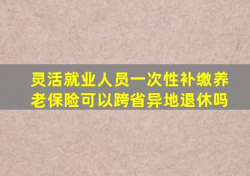 灵活就业人员一次性补缴养老保险可以跨省异地退休吗