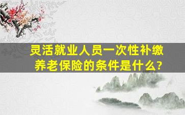 灵活就业人员一次性补缴养老保险的条件是什么?