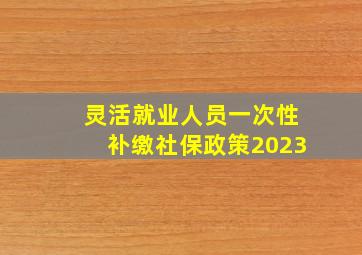 灵活就业人员一次性补缴社保政策2023