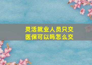 灵活就业人员只交医保可以吗怎么交