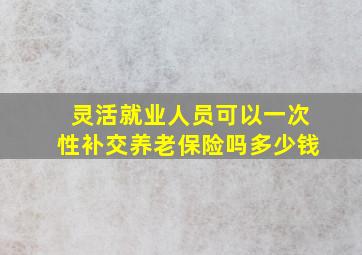 灵活就业人员可以一次性补交养老保险吗多少钱