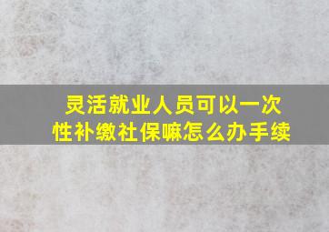 灵活就业人员可以一次性补缴社保嘛怎么办手续